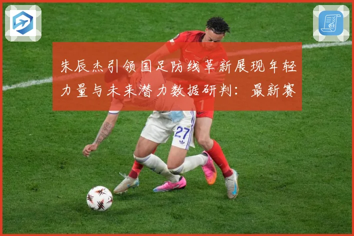 朱辰杰引领国足防线革新展现年轻力量与未来潜力数据研判：最新赛事动态与深度分析