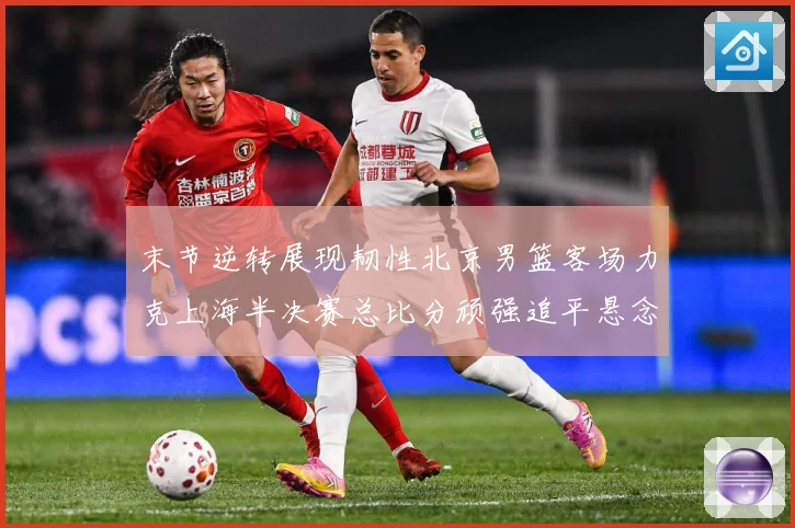 末节逆转展现韧性北京男篮客场力克上海半决赛总比分顽强追平悬念专题观察：最新赛事动态与深度分析