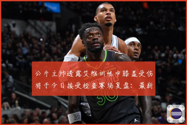 公牛主帅透露艾维训练中膝盖受伤将于今日接受检查赛场复盘：最新赛事动态与深度分析