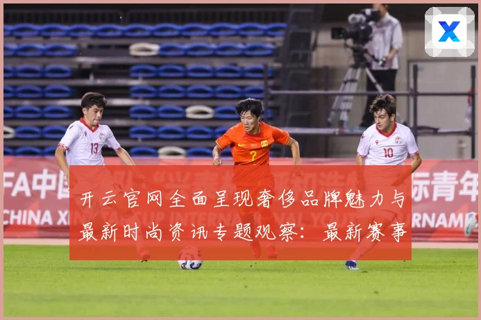 开云官网全面呈现奢侈品牌魅力与最新时尚资讯专题观察：最新赛事动态与深度分析