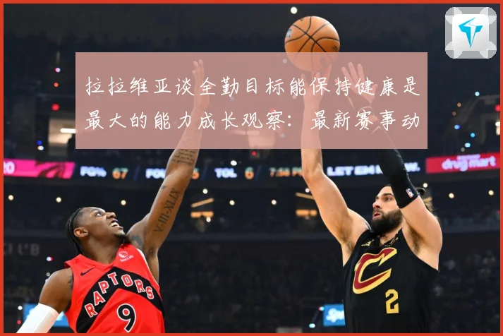 拉拉维亚谈全勤目标能保持健康是最大的能力成长观察：最新赛事动态与深度分析