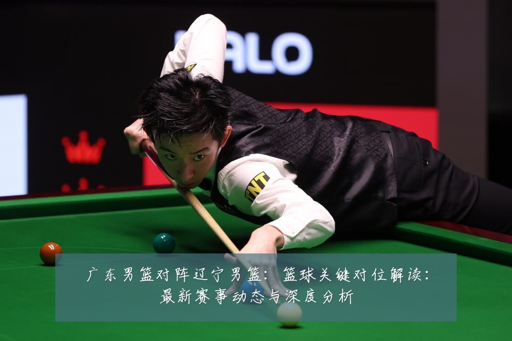 广东男篮对阵辽宁男篮：篮球关键对位解读：最新赛事动态与深度分析