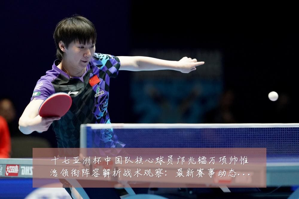 十七亚洲杯中国队核心球员邝兆镭万项帅惟浩领衔阵容解析战术观察：最新赛事动态与深度分析