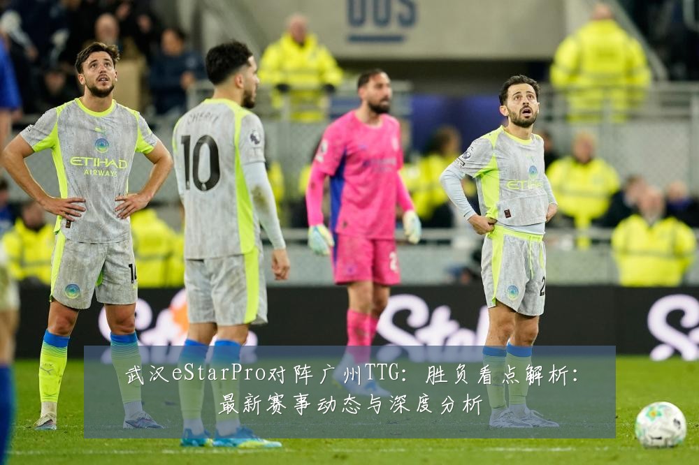武汉eStarPro对阵广州TTG：胜负看点解析：最新赛事动态与深度分析